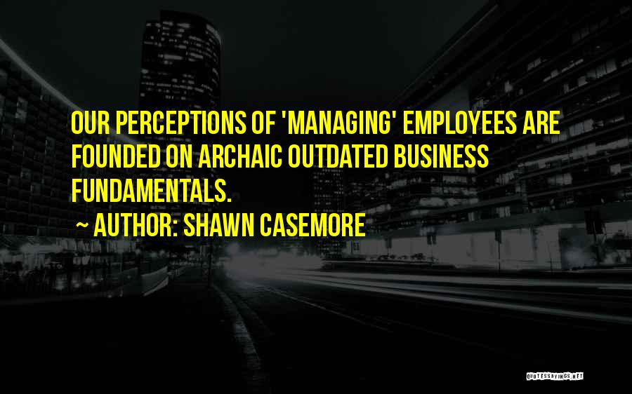 Shawn Casemore Quotes: Our Perceptions Of 'managing' Employees Are Founded On Archaic Outdated Business Fundamentals.