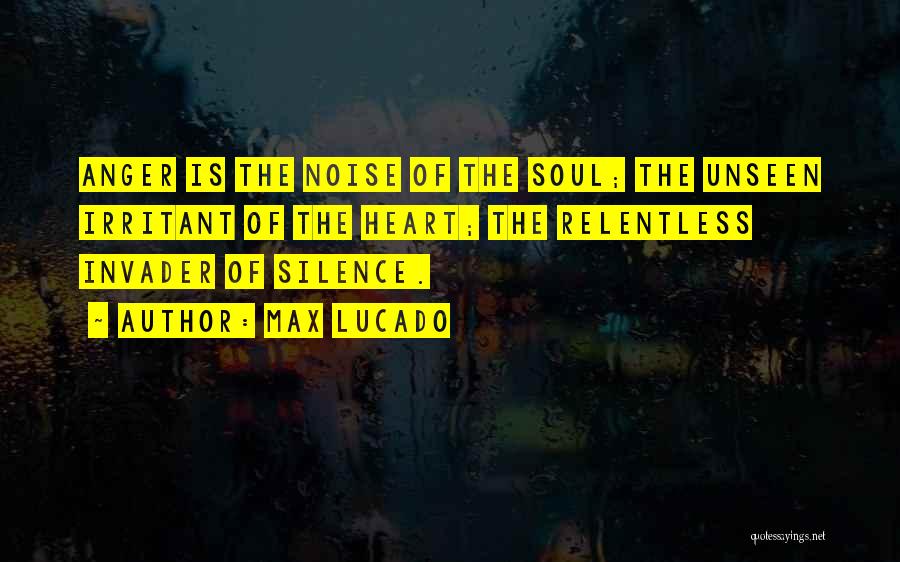 Max Lucado Quotes: Anger Is The Noise Of The Soul; The Unseen Irritant Of The Heart; The Relentless Invader Of Silence.