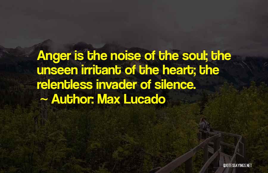 Max Lucado Quotes: Anger Is The Noise Of The Soul; The Unseen Irritant Of The Heart; The Relentless Invader Of Silence.
