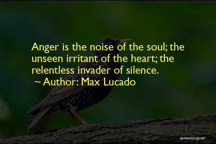 Max Lucado Quotes: Anger Is The Noise Of The Soul; The Unseen Irritant Of The Heart; The Relentless Invader Of Silence.