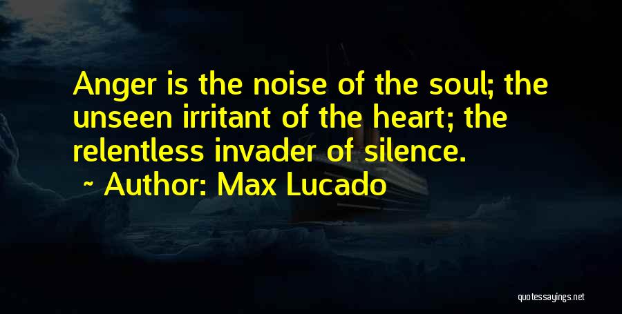 Max Lucado Quotes: Anger Is The Noise Of The Soul; The Unseen Irritant Of The Heart; The Relentless Invader Of Silence.