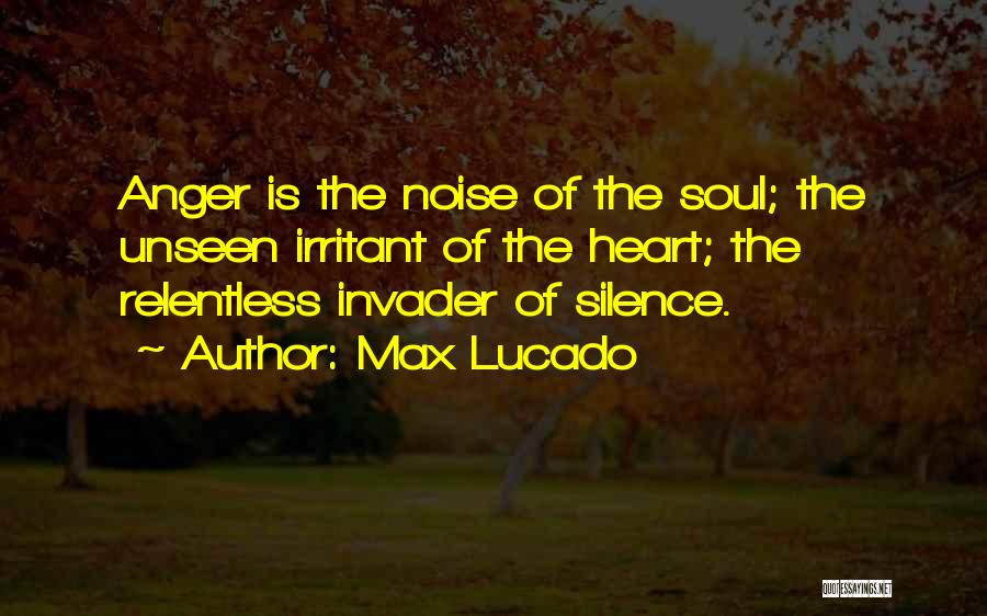 Max Lucado Quotes: Anger Is The Noise Of The Soul; The Unseen Irritant Of The Heart; The Relentless Invader Of Silence.