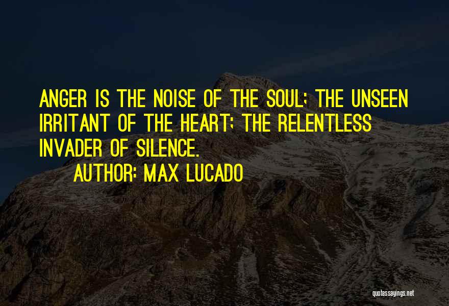 Max Lucado Quotes: Anger Is The Noise Of The Soul; The Unseen Irritant Of The Heart; The Relentless Invader Of Silence.
