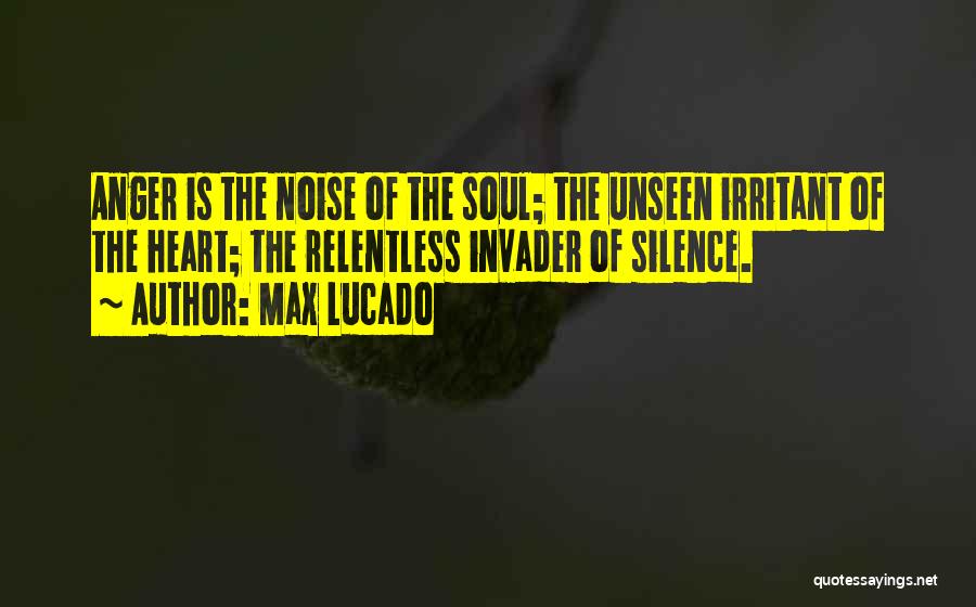 Max Lucado Quotes: Anger Is The Noise Of The Soul; The Unseen Irritant Of The Heart; The Relentless Invader Of Silence.
