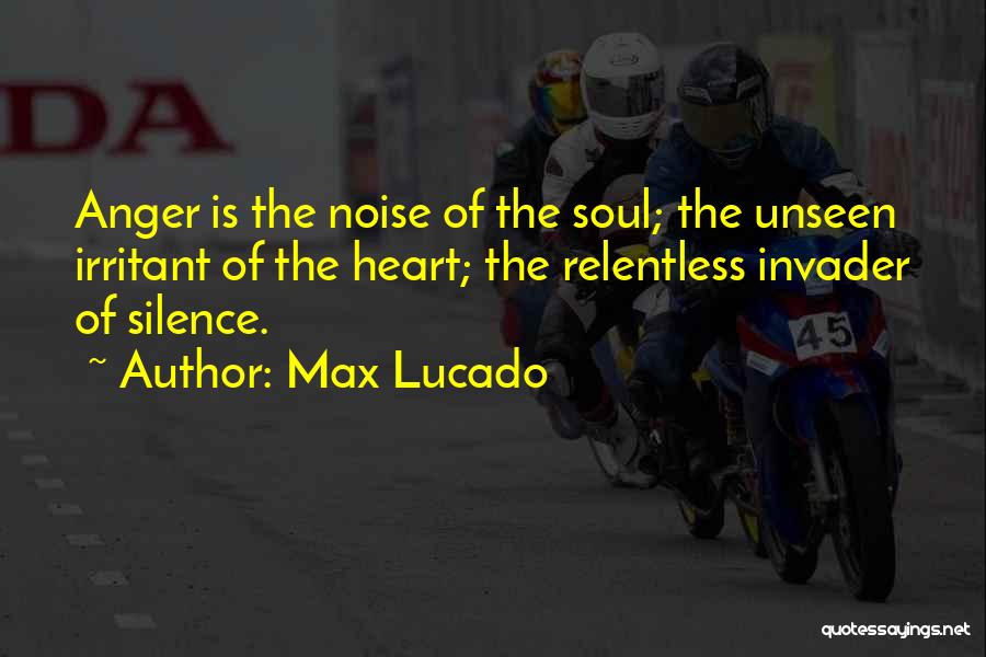 Max Lucado Quotes: Anger Is The Noise Of The Soul; The Unseen Irritant Of The Heart; The Relentless Invader Of Silence.