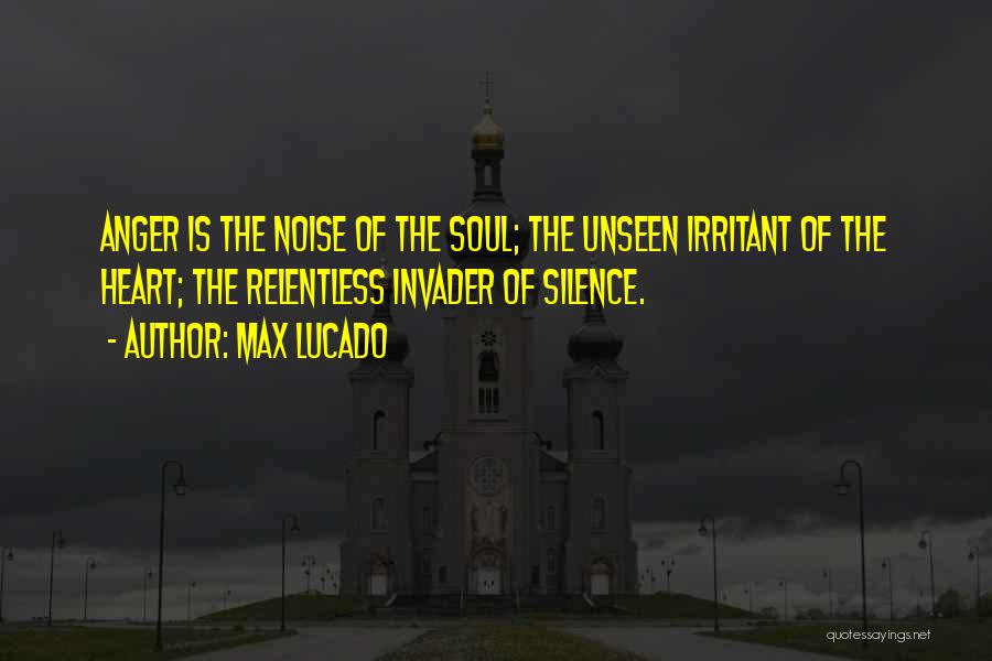 Max Lucado Quotes: Anger Is The Noise Of The Soul; The Unseen Irritant Of The Heart; The Relentless Invader Of Silence.