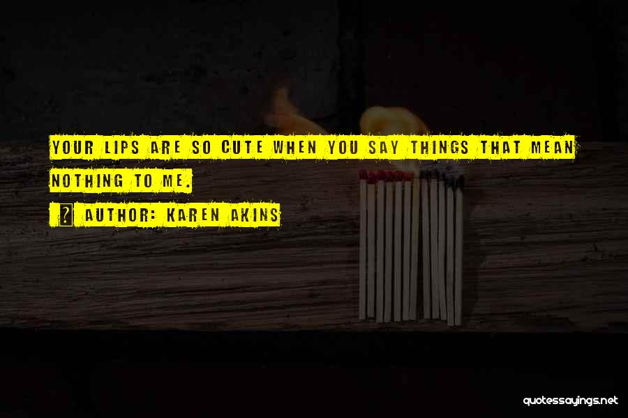 Karen Akins Quotes: Your Lips Are So Cute When You Say Things That Mean Nothing To Me.