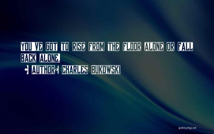 Charles Bukowski Quotes: You've Got To Rise From The Floor Alone Or Fall Back Alone.