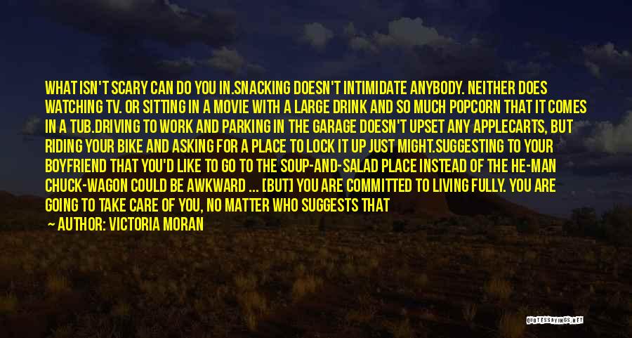 Victoria Moran Quotes: What Isn't Scary Can Do You In.snacking Doesn't Intimidate Anybody. Neither Does Watching Tv. Or Sitting In A Movie With