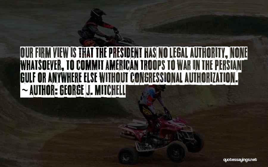 George J. Mitchell Quotes: Our Firm View Is That The President Has No Legal Authority, None Whatsoever, To Commit American Troops To War In