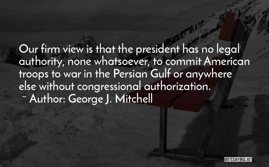 George J. Mitchell Quotes: Our Firm View Is That The President Has No Legal Authority, None Whatsoever, To Commit American Troops To War In