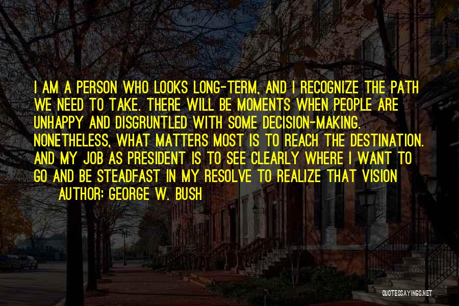 George W. Bush Quotes: I Am A Person Who Looks Long-term, And I Recognize The Path We Need To Take. There Will Be Moments