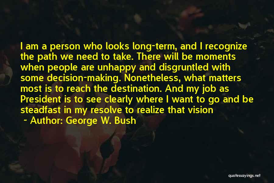 George W. Bush Quotes: I Am A Person Who Looks Long-term, And I Recognize The Path We Need To Take. There Will Be Moments
