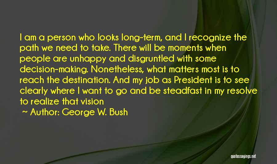 George W. Bush Quotes: I Am A Person Who Looks Long-term, And I Recognize The Path We Need To Take. There Will Be Moments