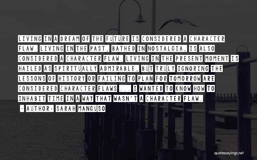 Sarah Manguso Quotes: Living In A Dream Of The Future Is Considered A Character Flaw. Living In The Past, Bathed In Nostalgia, Is