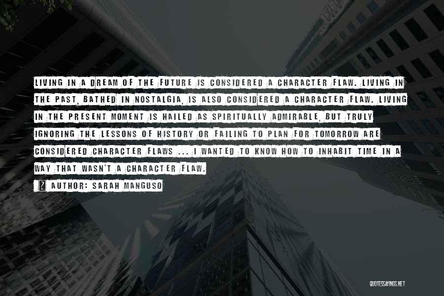 Sarah Manguso Quotes: Living In A Dream Of The Future Is Considered A Character Flaw. Living In The Past, Bathed In Nostalgia, Is