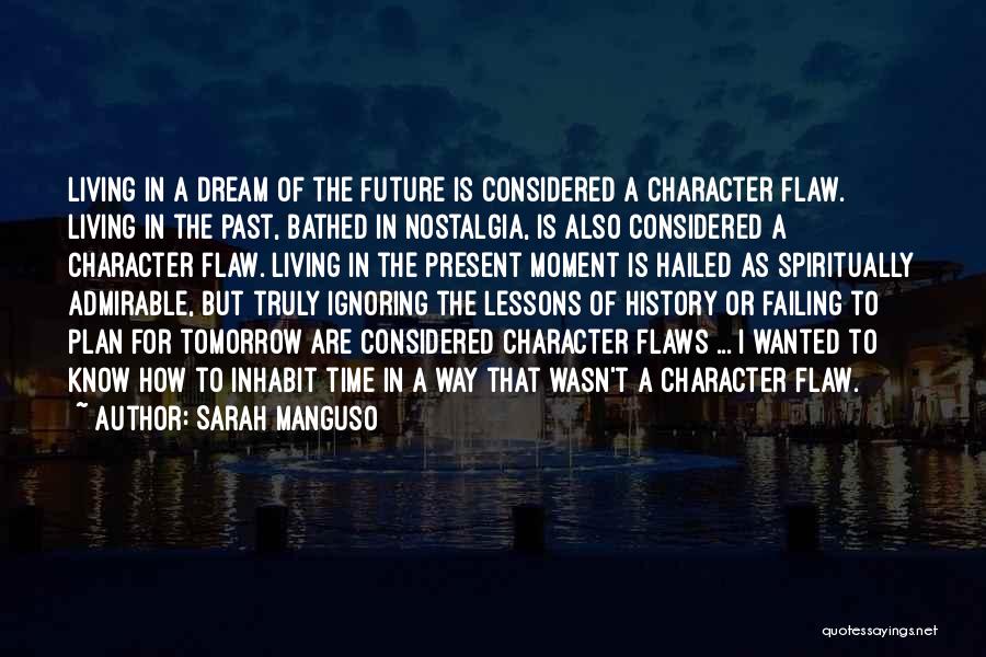 Sarah Manguso Quotes: Living In A Dream Of The Future Is Considered A Character Flaw. Living In The Past, Bathed In Nostalgia, Is