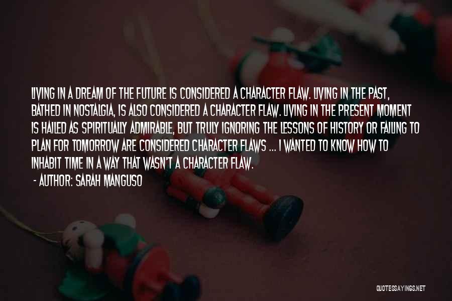 Sarah Manguso Quotes: Living In A Dream Of The Future Is Considered A Character Flaw. Living In The Past, Bathed In Nostalgia, Is