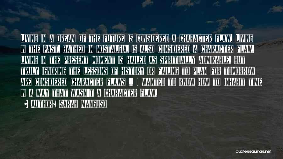 Sarah Manguso Quotes: Living In A Dream Of The Future Is Considered A Character Flaw. Living In The Past, Bathed In Nostalgia, Is