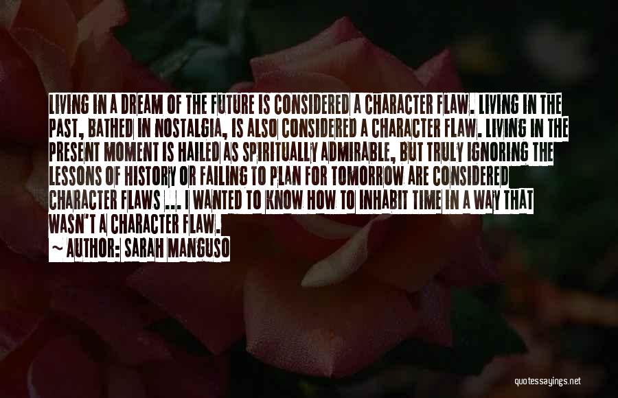Sarah Manguso Quotes: Living In A Dream Of The Future Is Considered A Character Flaw. Living In The Past, Bathed In Nostalgia, Is