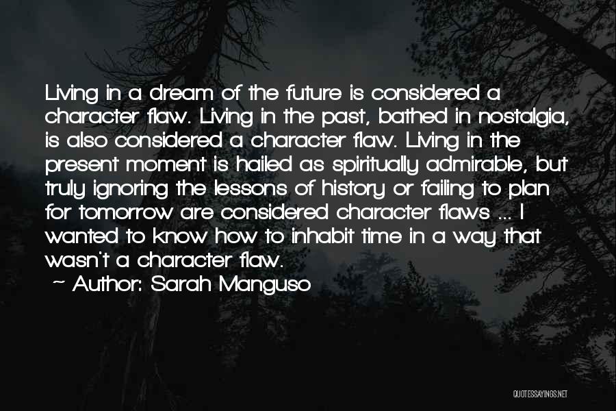 Sarah Manguso Quotes: Living In A Dream Of The Future Is Considered A Character Flaw. Living In The Past, Bathed In Nostalgia, Is