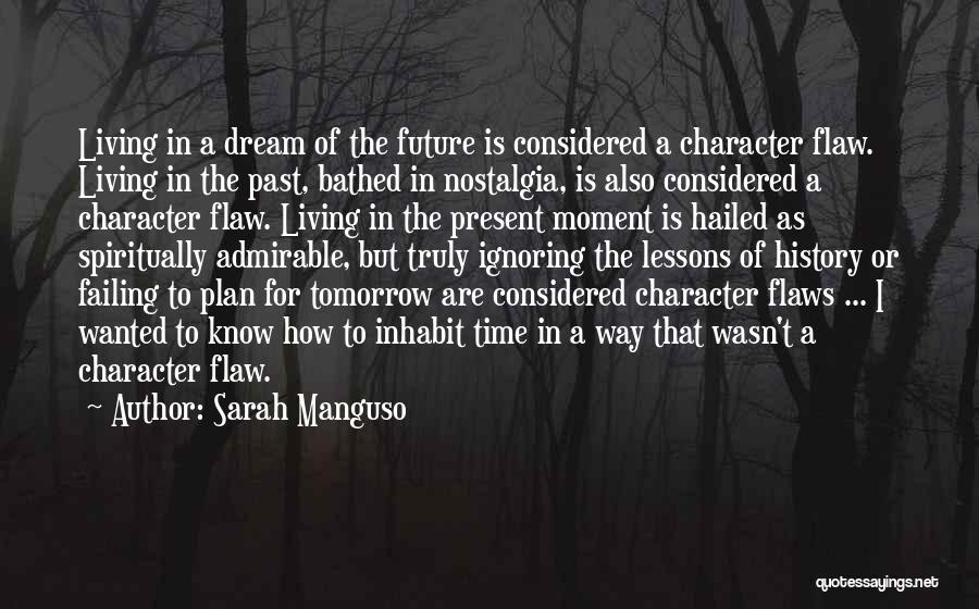 Sarah Manguso Quotes: Living In A Dream Of The Future Is Considered A Character Flaw. Living In The Past, Bathed In Nostalgia, Is