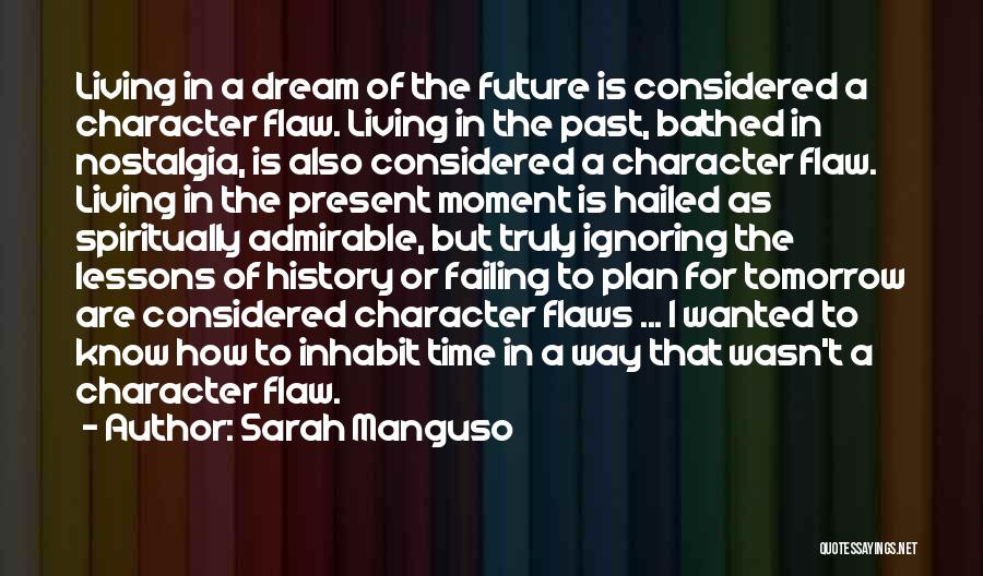 Sarah Manguso Quotes: Living In A Dream Of The Future Is Considered A Character Flaw. Living In The Past, Bathed In Nostalgia, Is