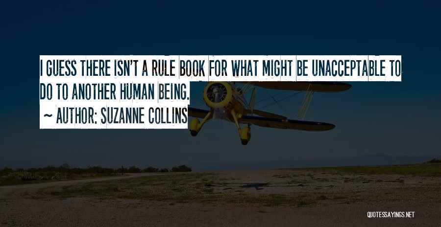 Suzanne Collins Quotes: I Guess There Isn't A Rule Book For What Might Be Unacceptable To Do To Another Human Being.