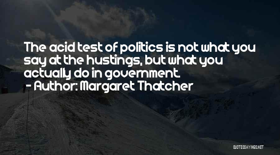 Margaret Thatcher Quotes: The Acid Test Of Politics Is Not What You Say At The Hustings, But What You Actually Do In Government.