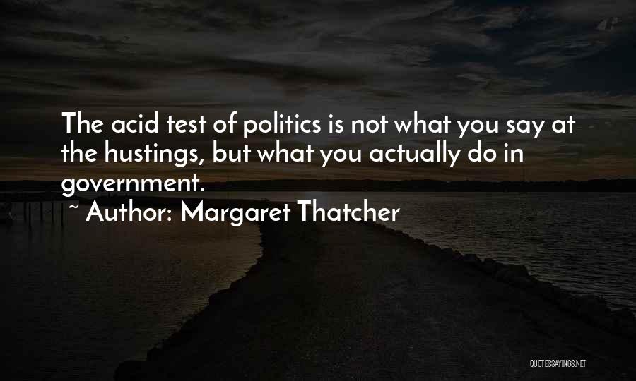 Margaret Thatcher Quotes: The Acid Test Of Politics Is Not What You Say At The Hustings, But What You Actually Do In Government.