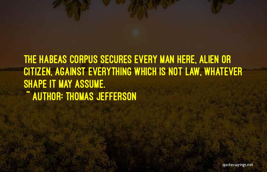 Thomas Jefferson Quotes: The Habeas Corpus Secures Every Man Here, Alien Or Citizen, Against Everything Which Is Not Law, Whatever Shape It May