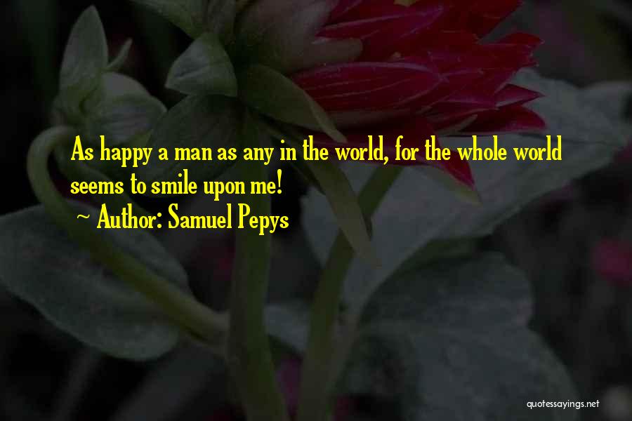 Samuel Pepys Quotes: As Happy A Man As Any In The World, For The Whole World Seems To Smile Upon Me!