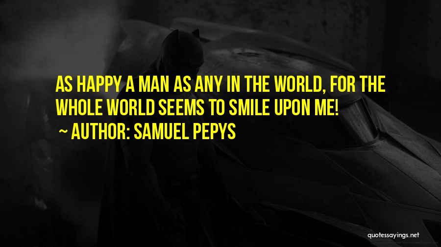 Samuel Pepys Quotes: As Happy A Man As Any In The World, For The Whole World Seems To Smile Upon Me!