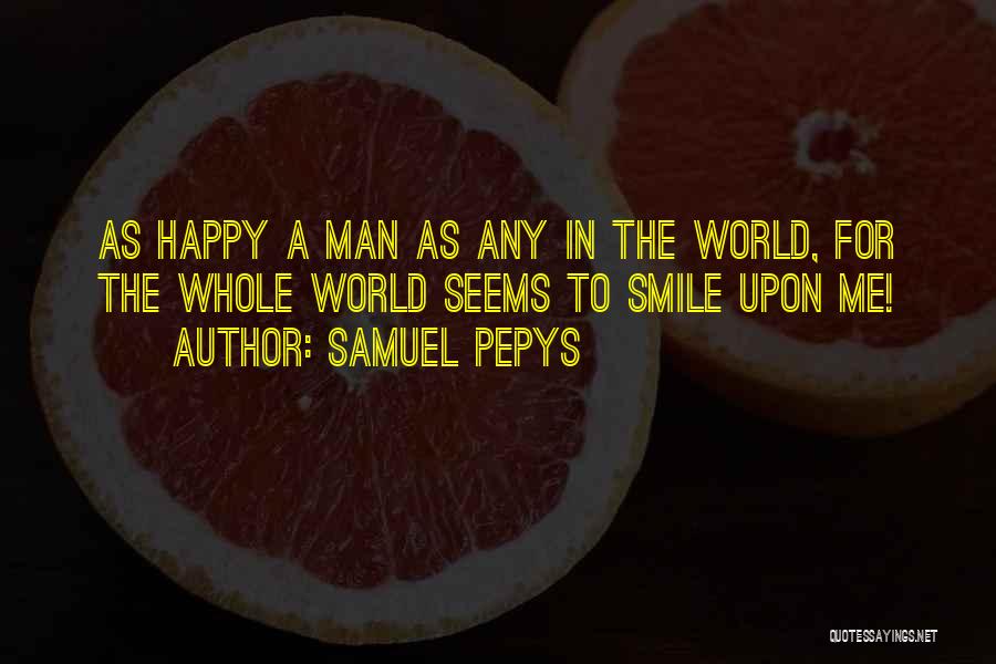 Samuel Pepys Quotes: As Happy A Man As Any In The World, For The Whole World Seems To Smile Upon Me!
