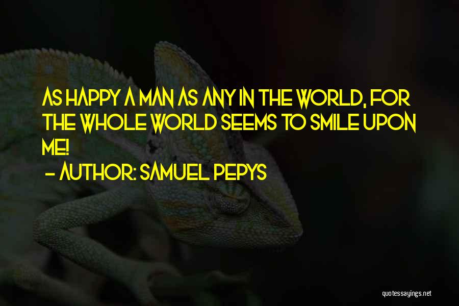 Samuel Pepys Quotes: As Happy A Man As Any In The World, For The Whole World Seems To Smile Upon Me!