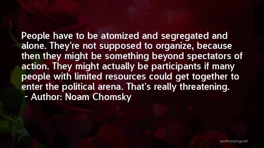 Noam Chomsky Quotes: People Have To Be Atomized And Segregated And Alone. They're Not Supposed To Organize, Because Then They Might Be Something