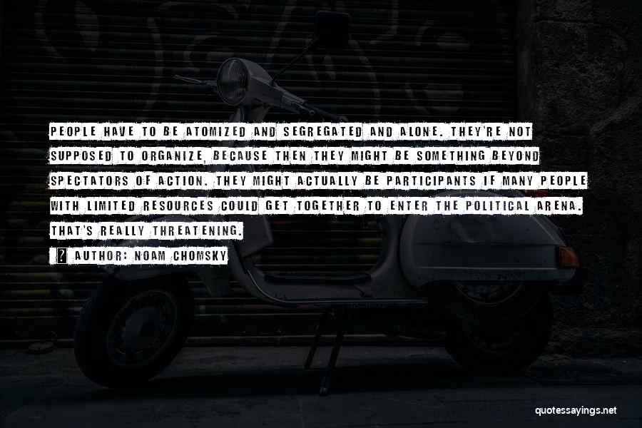 Noam Chomsky Quotes: People Have To Be Atomized And Segregated And Alone. They're Not Supposed To Organize, Because Then They Might Be Something