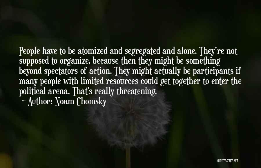 Noam Chomsky Quotes: People Have To Be Atomized And Segregated And Alone. They're Not Supposed To Organize, Because Then They Might Be Something