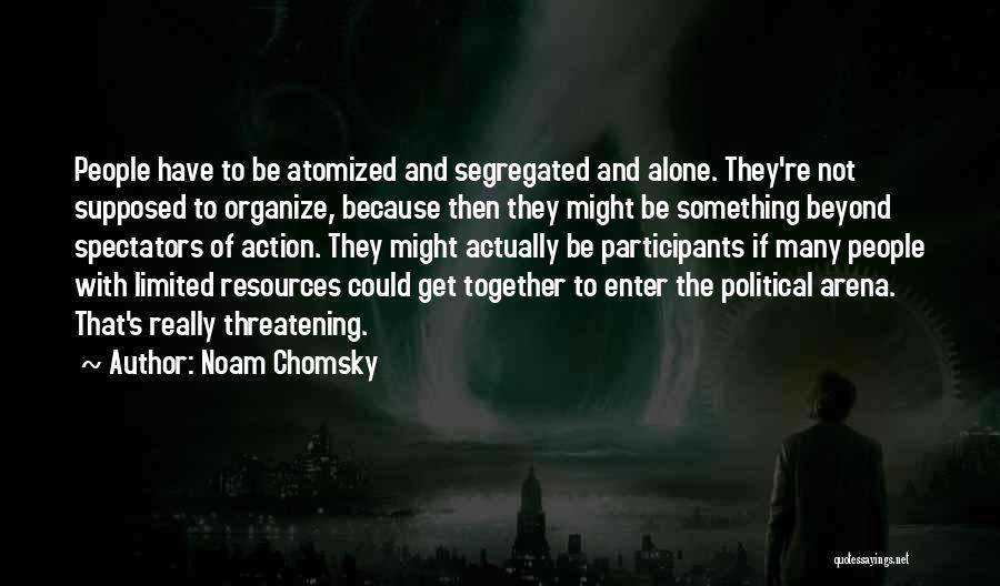 Noam Chomsky Quotes: People Have To Be Atomized And Segregated And Alone. They're Not Supposed To Organize, Because Then They Might Be Something