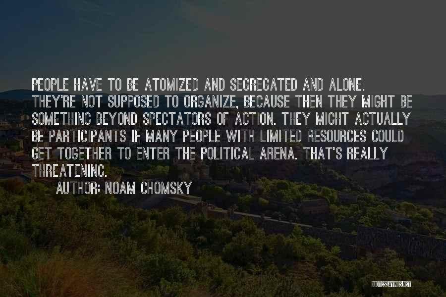 Noam Chomsky Quotes: People Have To Be Atomized And Segregated And Alone. They're Not Supposed To Organize, Because Then They Might Be Something