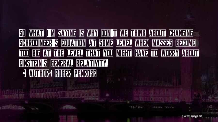 Roger Penrose Quotes: So What I'm Saying Is Why Don't We Think About Changing Schrodinger's Equation At Some Level When Masses Become Too