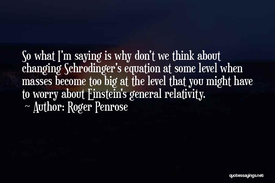 Roger Penrose Quotes: So What I'm Saying Is Why Don't We Think About Changing Schrodinger's Equation At Some Level When Masses Become Too