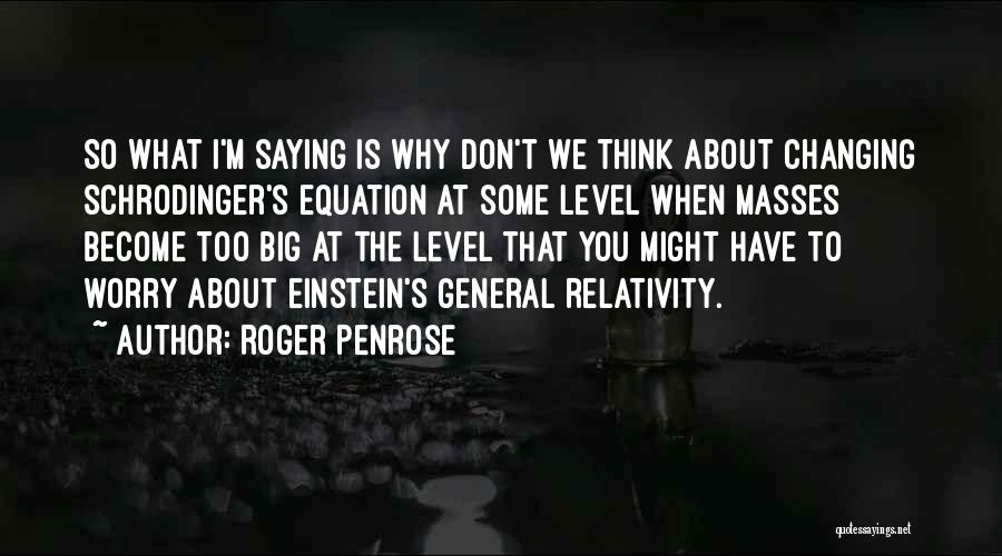 Roger Penrose Quotes: So What I'm Saying Is Why Don't We Think About Changing Schrodinger's Equation At Some Level When Masses Become Too