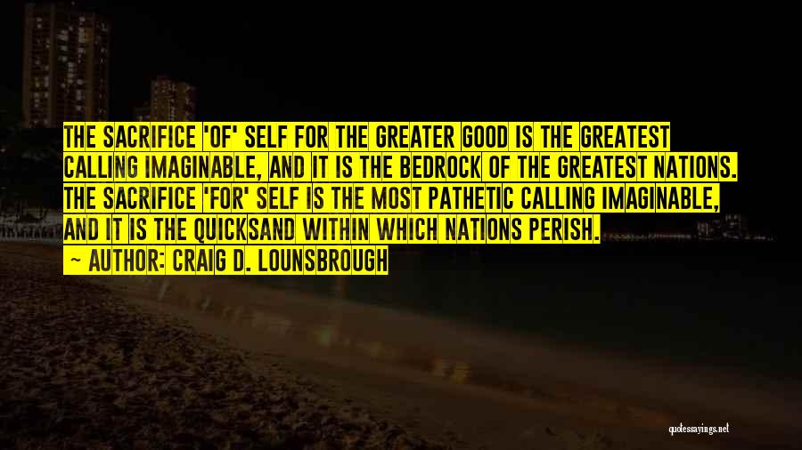 Craig D. Lounsbrough Quotes: The Sacrifice 'of' Self For The Greater Good Is The Greatest Calling Imaginable, And It Is The Bedrock Of The