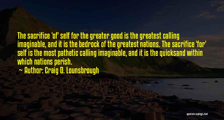 Craig D. Lounsbrough Quotes: The Sacrifice 'of' Self For The Greater Good Is The Greatest Calling Imaginable, And It Is The Bedrock Of The