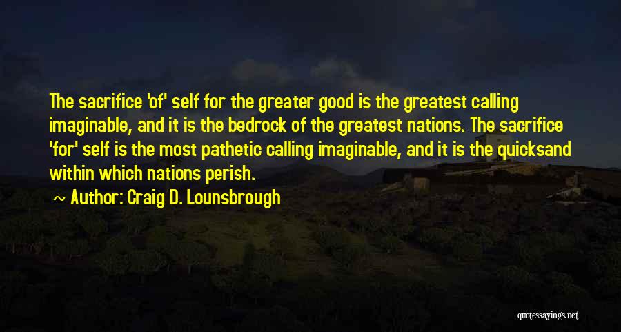 Craig D. Lounsbrough Quotes: The Sacrifice 'of' Self For The Greater Good Is The Greatest Calling Imaginable, And It Is The Bedrock Of The