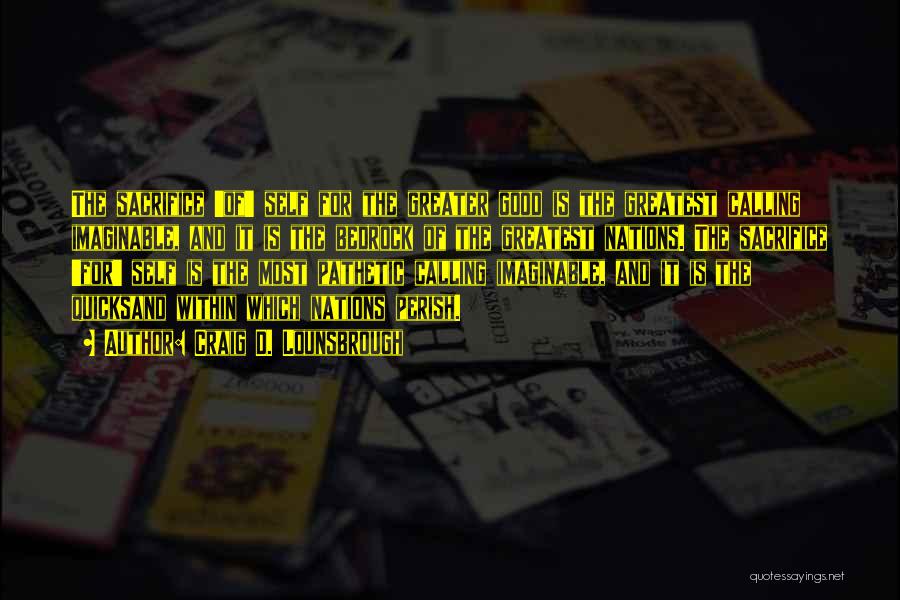 Craig D. Lounsbrough Quotes: The Sacrifice 'of' Self For The Greater Good Is The Greatest Calling Imaginable, And It Is The Bedrock Of The