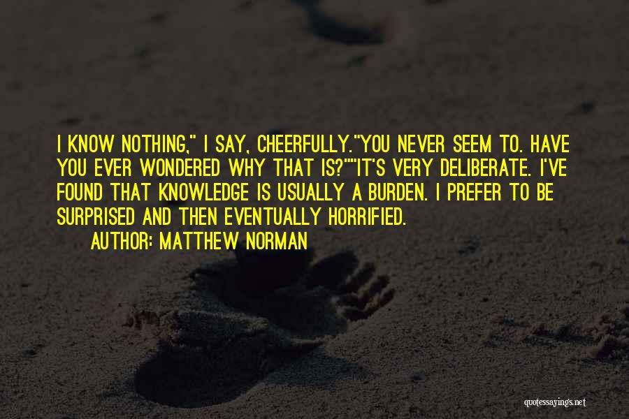 Matthew Norman Quotes: I Know Nothing, I Say, Cheerfully.you Never Seem To. Have You Ever Wondered Why That Is?it's Very Deliberate. I've Found