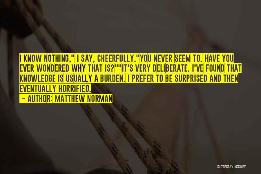 Matthew Norman Quotes: I Know Nothing, I Say, Cheerfully.you Never Seem To. Have You Ever Wondered Why That Is?it's Very Deliberate. I've Found