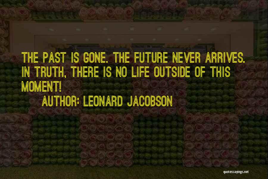 Leonard Jacobson Quotes: The Past Is Gone. The Future Never Arrives. In Truth, There Is No Life Outside Of This Moment!